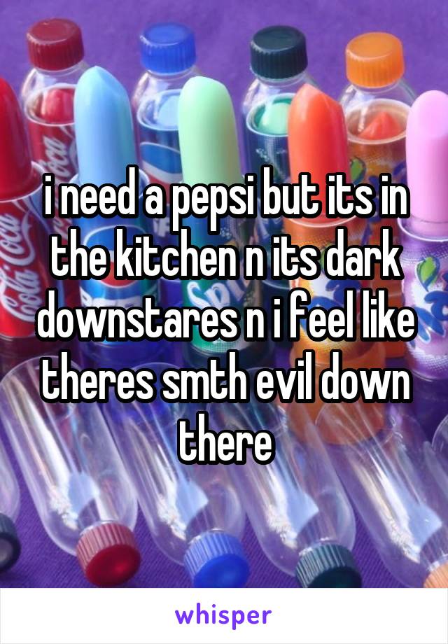 i need a pepsi but its in the kitchen n its dark downstares n i feel like theres smth evil down there