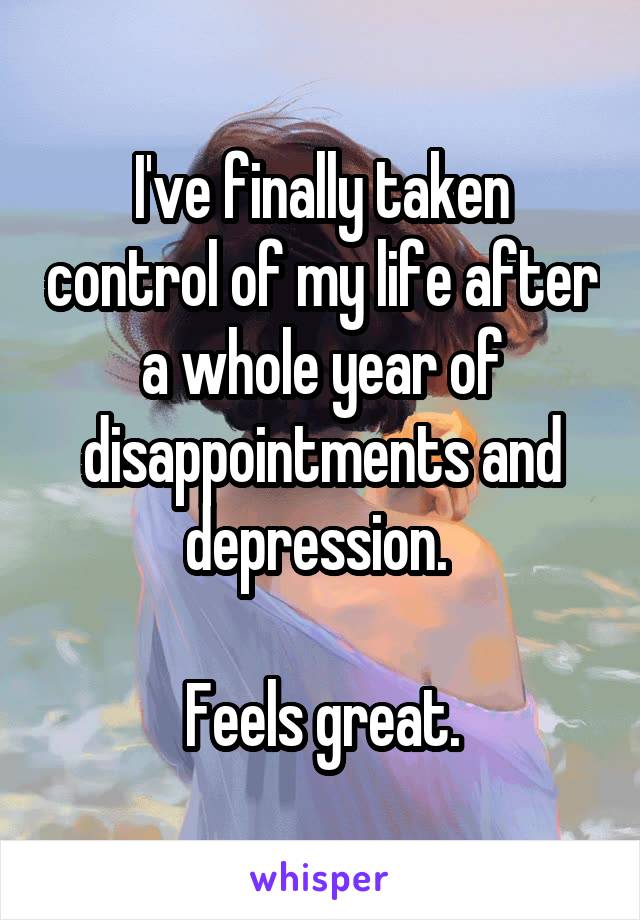 I've finally taken control of my life after a whole year of disappointments and depression. 

Feels great.