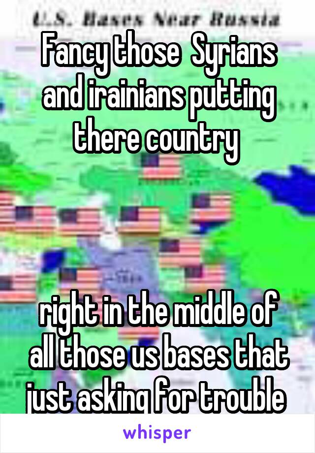 Fancy those  Syrians and irainians putting there country 



right in the middle of all those us bases that just asking for trouble 