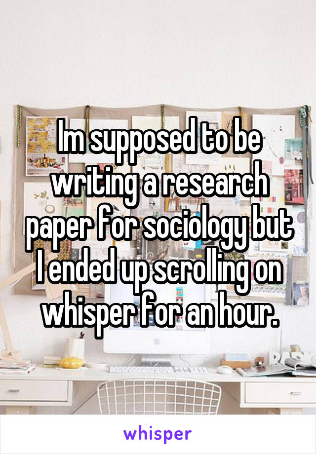Im supposed to be writing a research paper for sociology but I ended up scrolling on whisper for an hour.