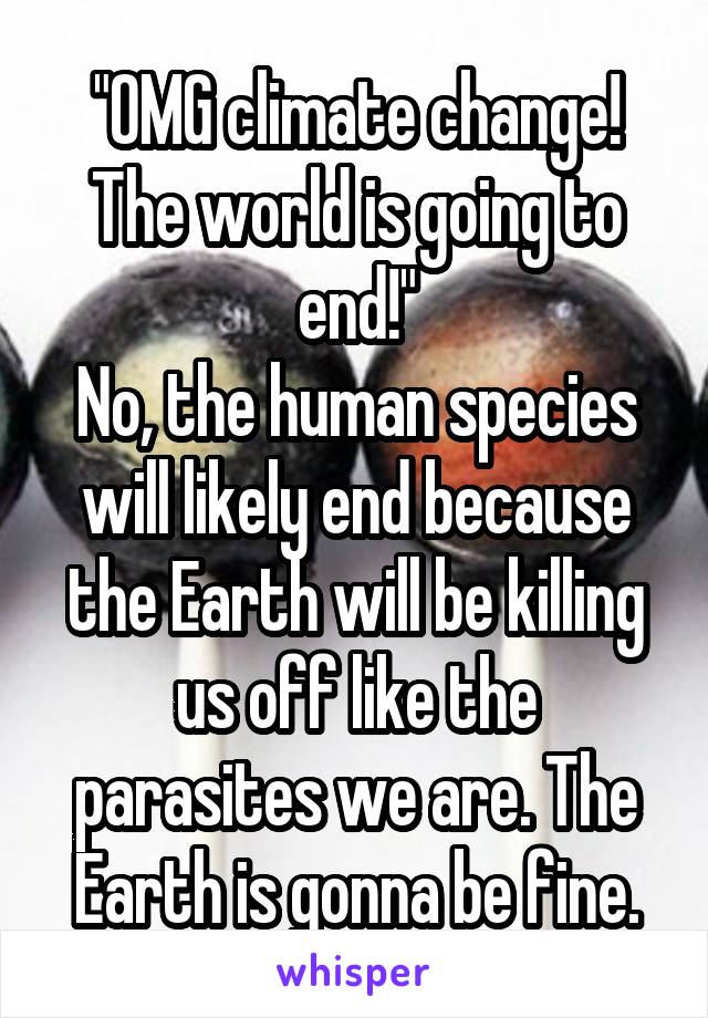 "OMG climate change! The world is going to end!"
No, the human species will likely end because the Earth will be killing us off like the parasites we are. The Earth is gonna be fine.