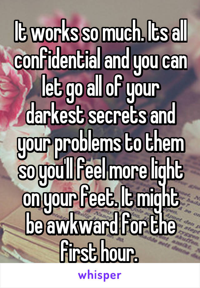 It works so much. Its all confidential and you can let go all of your darkest secrets and your problems to them so you'll feel more light on your feet. It might be awkward for the first hour. 