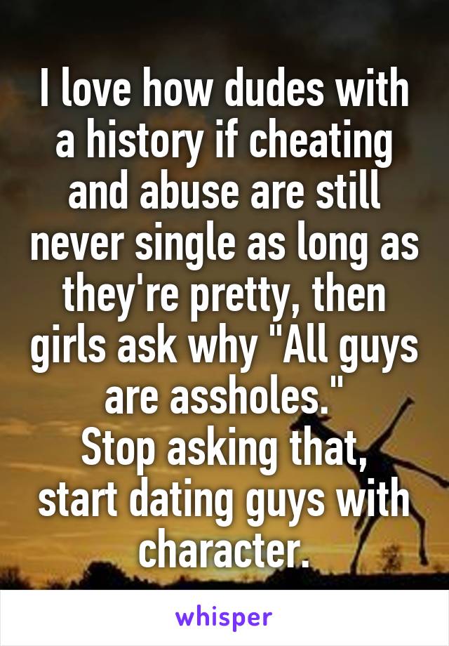 I love how dudes with a history if cheating and abuse are still never single as long as they're pretty, then girls ask why "All guys are assholes."
Stop asking that, start dating guys with character.
