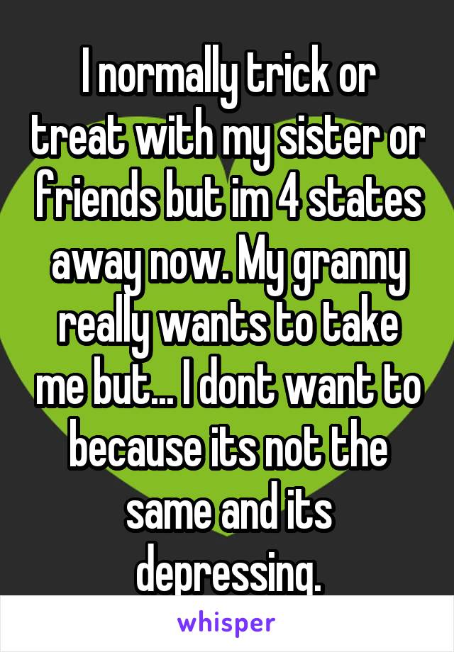 I normally trick or treat with my sister or friends but im 4 states away now. My granny really wants to take me but... I dont want to because its not the same and its depressing.