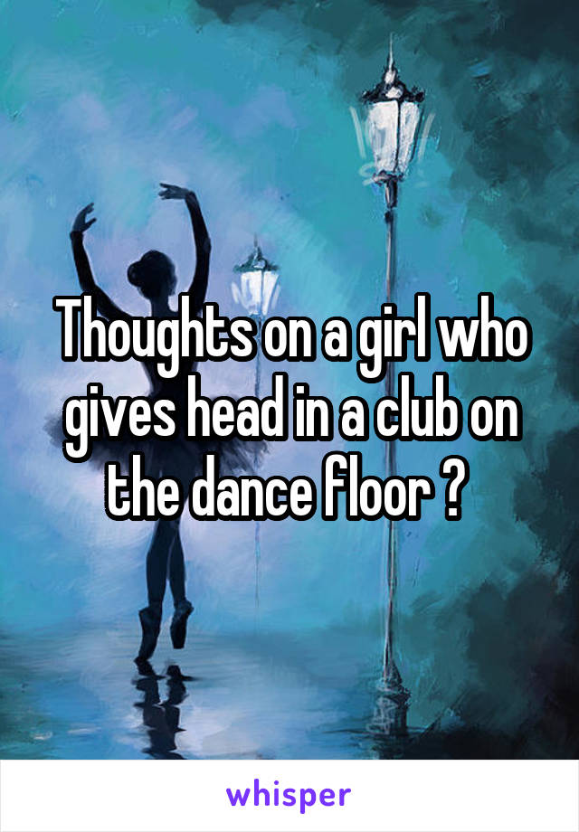 Thoughts on a girl who gives head in a club on the dance floor ? 