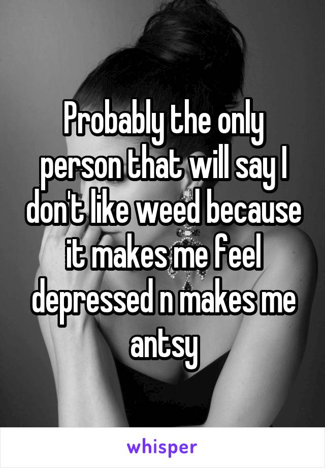 Probably the only person that will say I don't like weed because it makes me feel depressed n makes me antsy