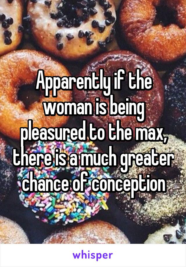 Apparently if the woman is being pleasured to the max, there is a much greater chance of conception