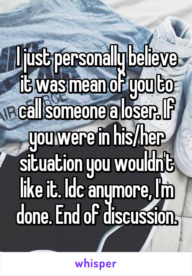 I just personally believe it was mean of you to call someone a loser. If you were in his/her situation you wouldn't like it. Idc anymore, I'm done. End of discussion.