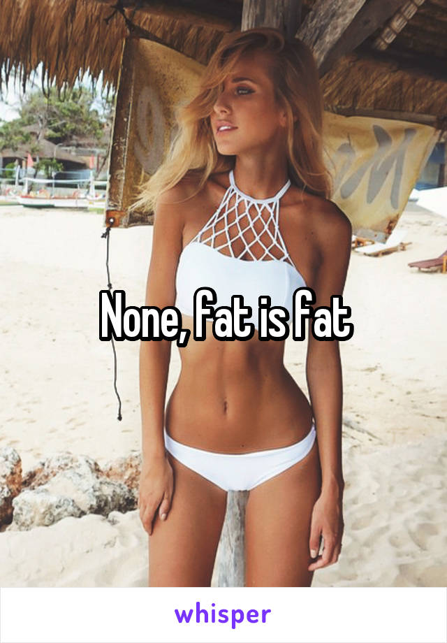 None, fat is fat