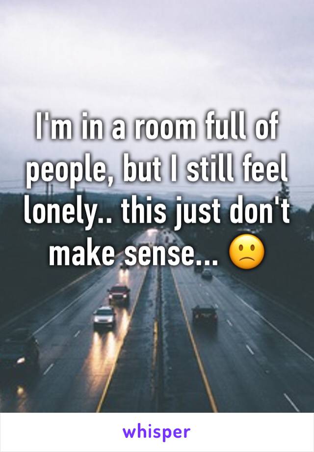 I'm in a room full of people, but I still feel lonely.. this just don't make sense... 🙁