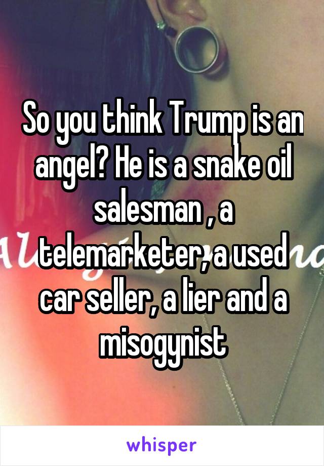 So you think Trump is an angel? He is a snake oil salesman , a telemarketer, a used car seller, a lier and a misogynist