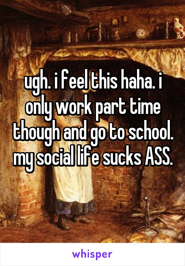 ugh. i feel this haha. i only work part time though and go to school. my social life sucks ASS. 