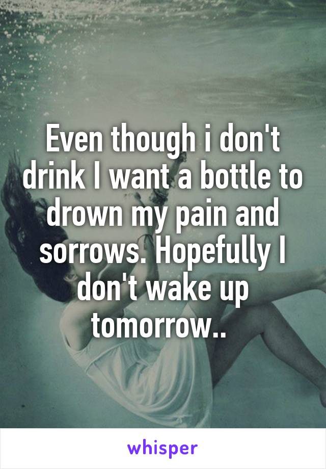 Even though i don't drink I want a bottle to drown my pain and sorrows. Hopefully I don't wake up tomorrow.. 