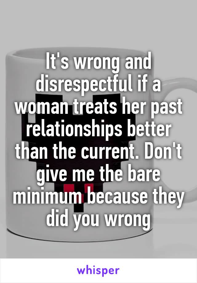 It's wrong and disrespectful if a woman treats her past relationships better than the current. Don't give me the bare minimum because they did you wrong
