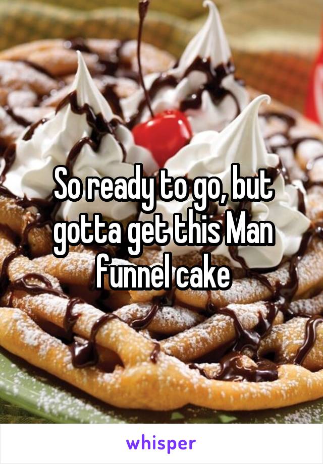 So ready to go, but gotta get this Man funnel cake