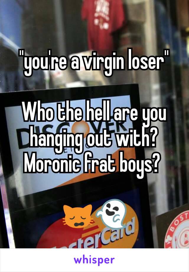 "you're a virgin loser"

Who the hell are you hanging out with? Moronic frat boys? 

🙀👻
