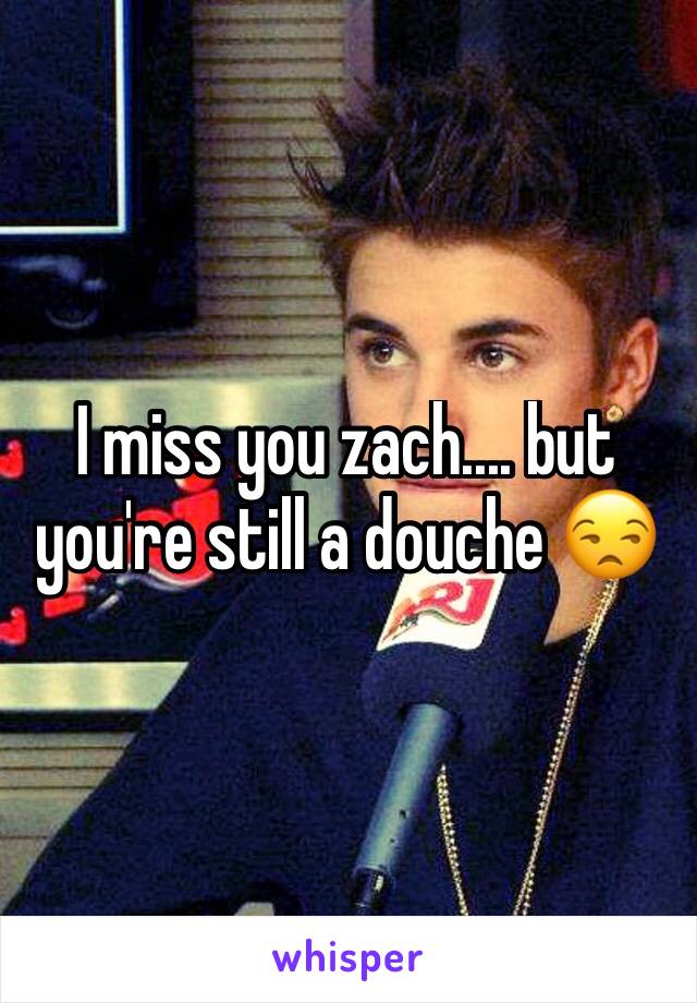 I miss you zach.... but you're still a douche 😒