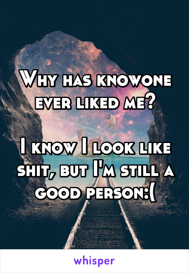 Why has knowone ever liked me?

I know I look like shit, but I'm still a good person:(
