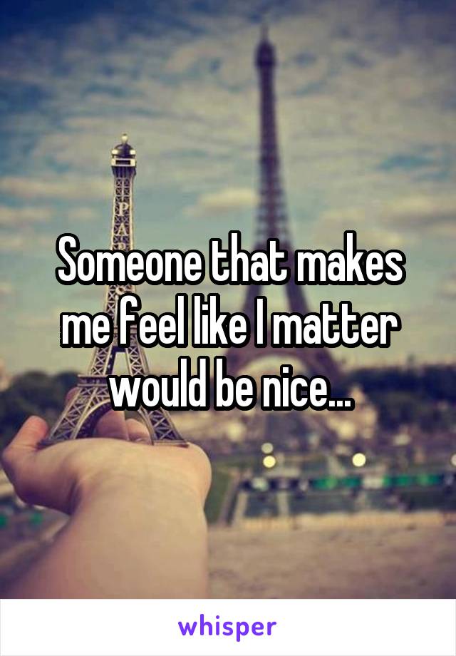 Someone that makes me feel like I matter would be nice...