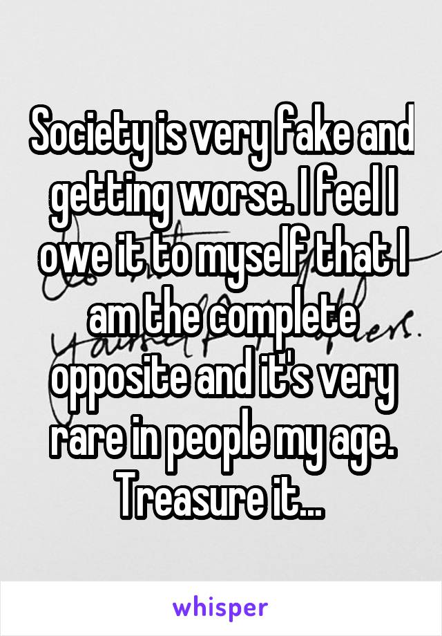 Society is very fake and getting worse. I feel I owe it to myself that I am the complete opposite and it's very rare in people my age. Treasure it... 