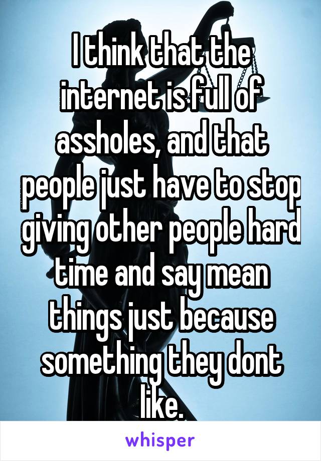 I think that the internet is full of assholes, and that people just have to stop giving other people hard time and say mean things just because something they dont like.