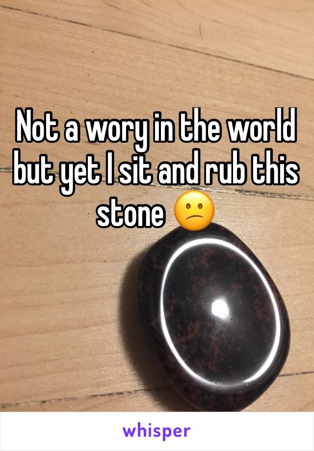 Not a wory in the world but yet I sit and rub this stone 😕