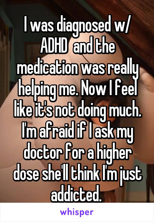 I was diagnosed w/ ADHD  and the medication was really helping me. Now I feel like it's not doing much. I'm afraid if I ask my doctor for a higher dose she'll think I'm just addicted. 