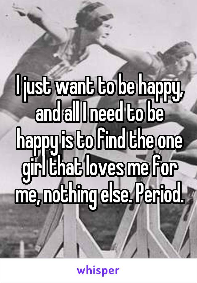 I just want to be happy, and all I need to be happy is to find the one girl that loves me for me, nothing else. Period.