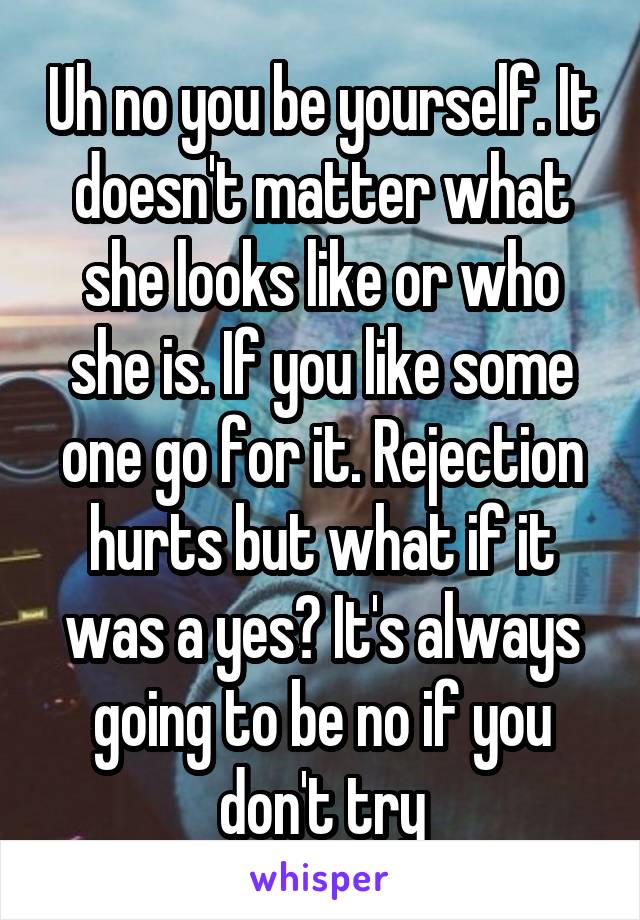 Uh no you be yourself. It doesn't matter what she looks like or who she is. If you like some one go for it. Rejection hurts but what if it was a yes? It's always going to be no if you don't try