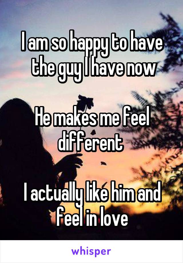 I am so happy to have
 the guy I have now

He makes me feel different 

I actually like him and feel in love