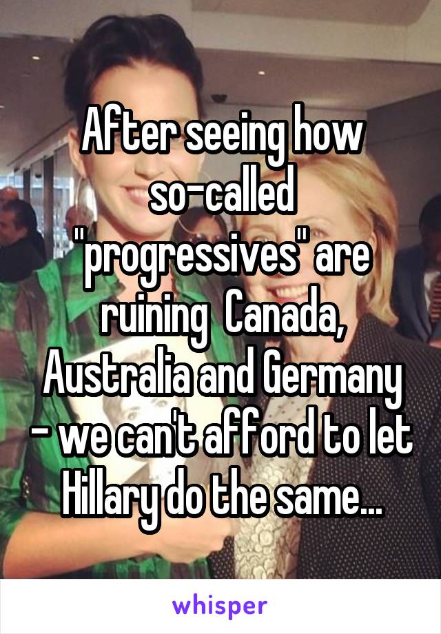 After seeing how so-called "progressives" are ruining  Canada, Australia and Germany - we can't afford to let Hillary do the same...