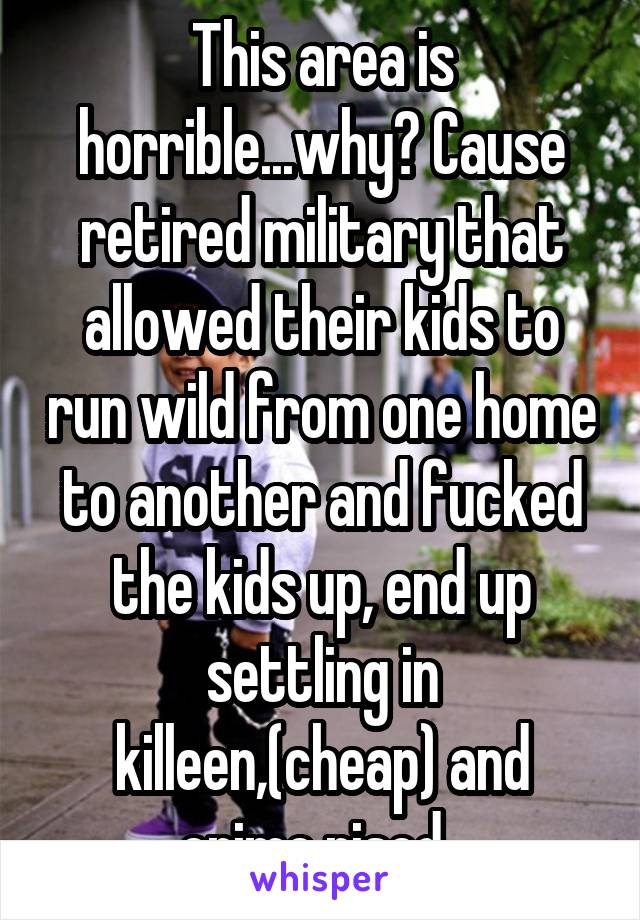 This area is horrible...why? Cause retired military that allowed their kids to run wild from one home to another and fucked the kids up, end up settling in killeen,(cheap) and crime rised. 
