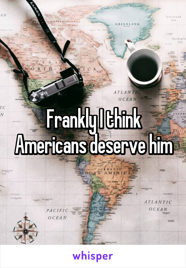 Frankly I think Americans deserve him