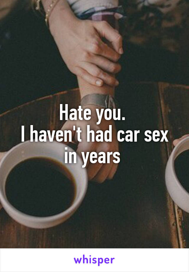 Hate you. 
I haven't had car sex in years 