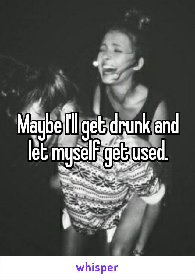 Maybe I'll get drunk and let myself get used.