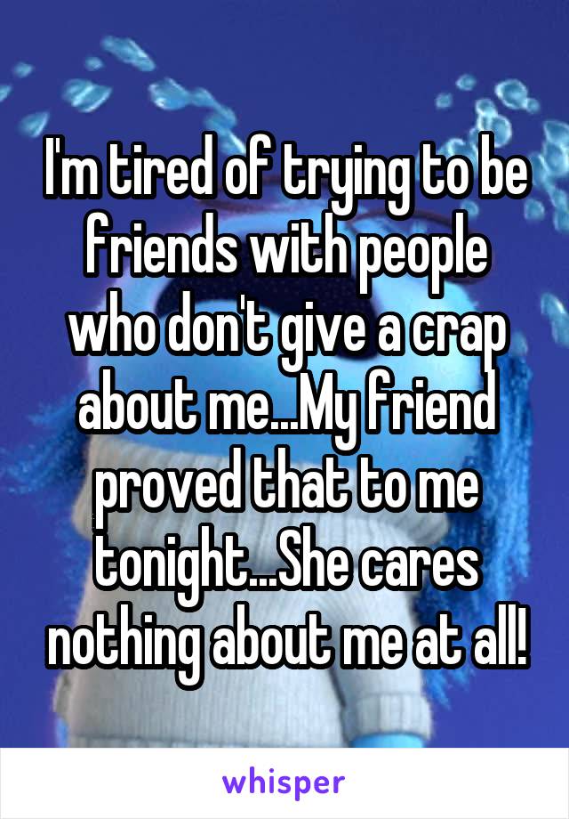 I'm tired of trying to be friends with people who don't give a crap about me...My friend proved that to me tonight...She cares nothing about me at all!