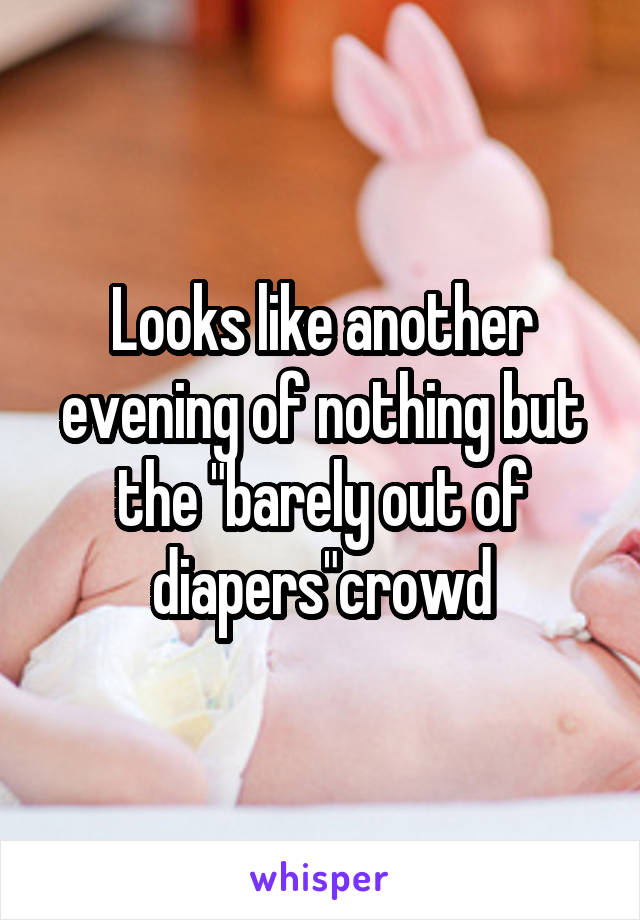 Looks like another evening of nothing but the "barely out of diapers"crowd