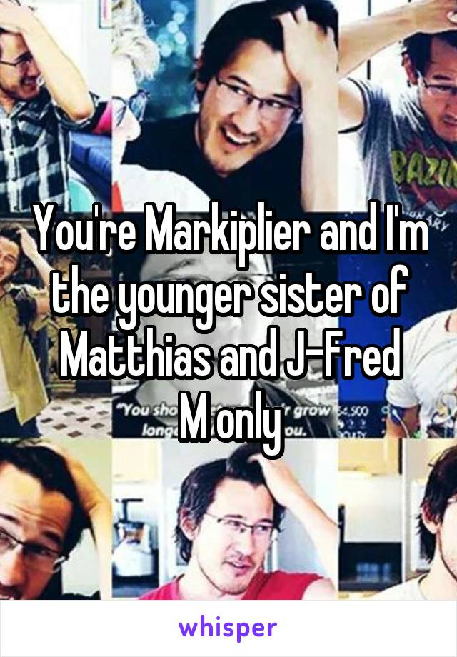 You're Markiplier and I'm the younger sister of Matthias and J-Fred
M only