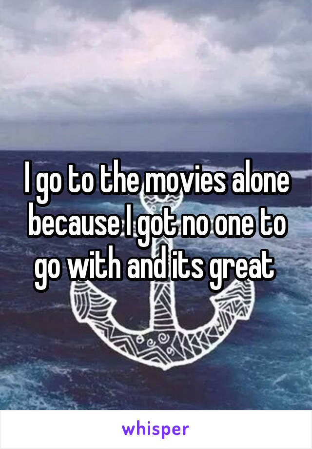 I go to the movies alone because I got no one to go with and its great 