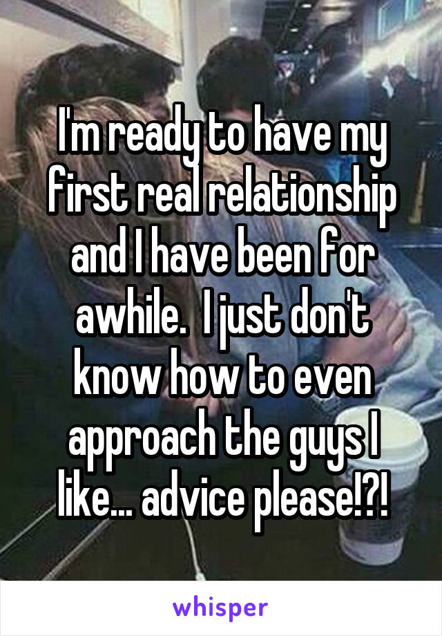 I'm ready to have my first real relationship and I have been for awhile.  I just don't know how to even approach the guys I like... advice please!?!
