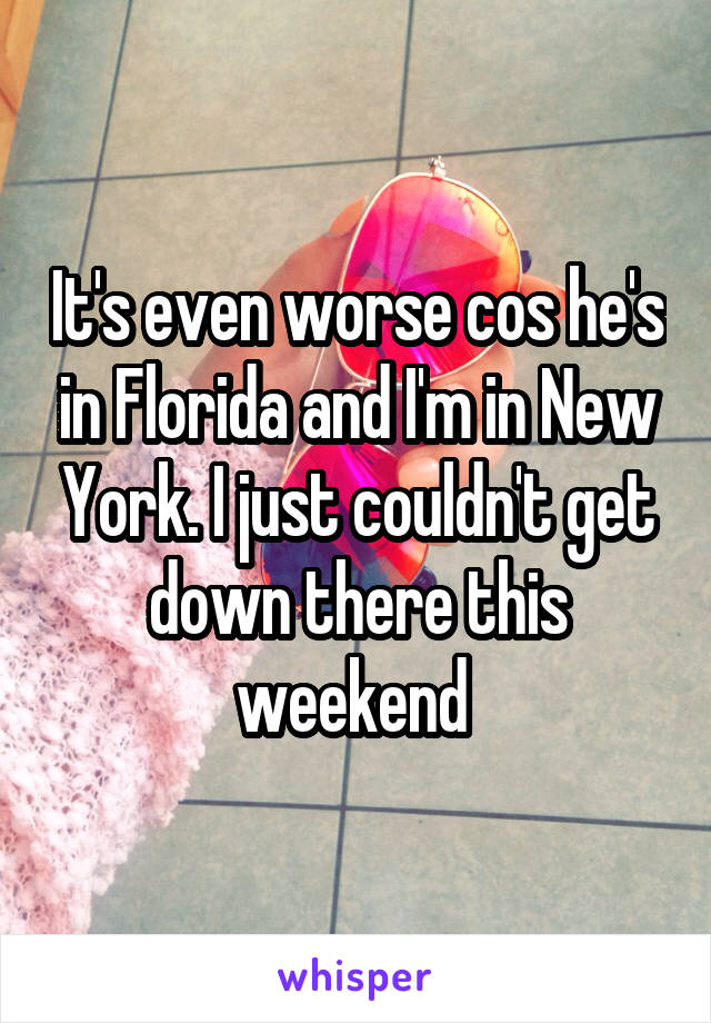 It's even worse cos he's in Florida and I'm in New York. I just couldn't get down there this weekend 