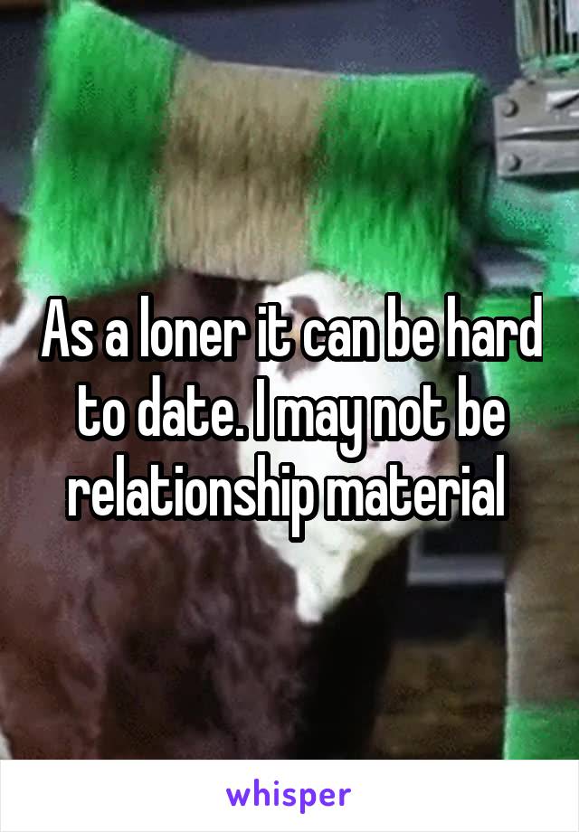 As a loner it can be hard to date. I may not be relationship material 