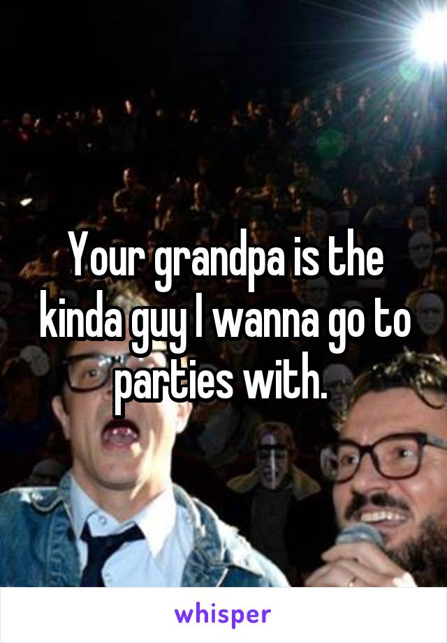 Your grandpa is the kinda guy I wanna go to parties with. 