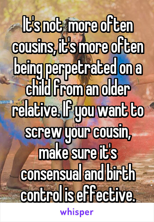 It's not  more often cousins, it's more often being perpetrated on a child from an older relative. If you want to screw your cousin, make sure it's consensual and birth control is effective.