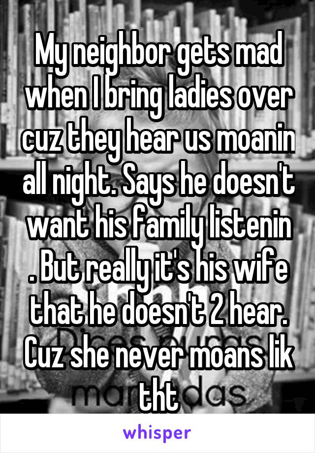 My neighbor gets mad when I bring ladies over cuz they hear us moanin all night. Says he doesn't want his family listenin . But really it's his wife that he doesn't 2 hear. Cuz she never moans lik tht