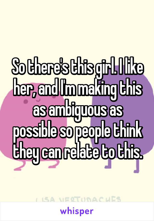 So there's this girl. I like her, and I'm making this as ambiguous as possible so people think they can relate to this.