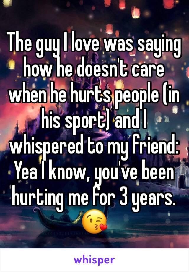 The guy I love was saying how he doesn't care when he hurts people (in his sport) and I whispered to my friend: 
Yea I know, you've been hurting me for 3 years. 😘