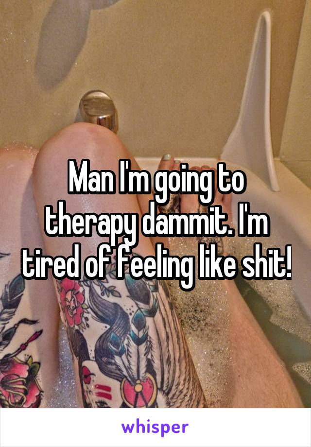 Man I'm going to therapy dammit. I'm tired of feeling like shit!