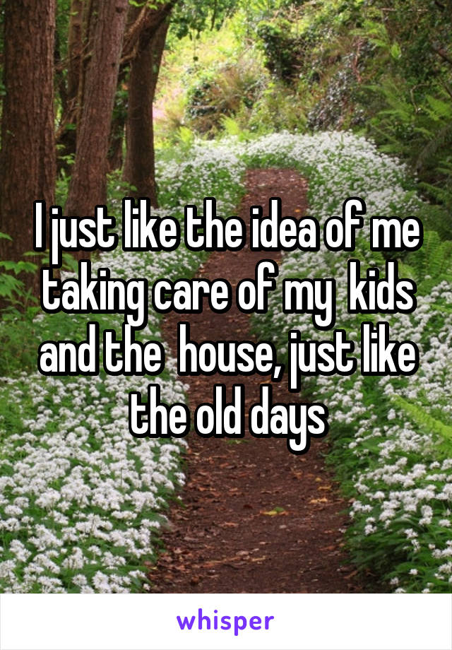 I just like the idea of me taking care of my  kids and the  house, just like the old days