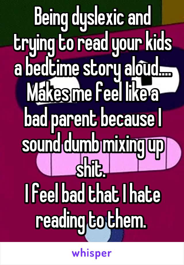 Being dyslexic and trying to read your kids a bedtime story aloud....
Makes me feel like a bad parent because I sound dumb mixing up shit. 
I feel bad that I hate reading to them. 
